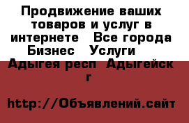 Продвижение ваших товаров и услуг в интернете - Все города Бизнес » Услуги   . Адыгея респ.,Адыгейск г.